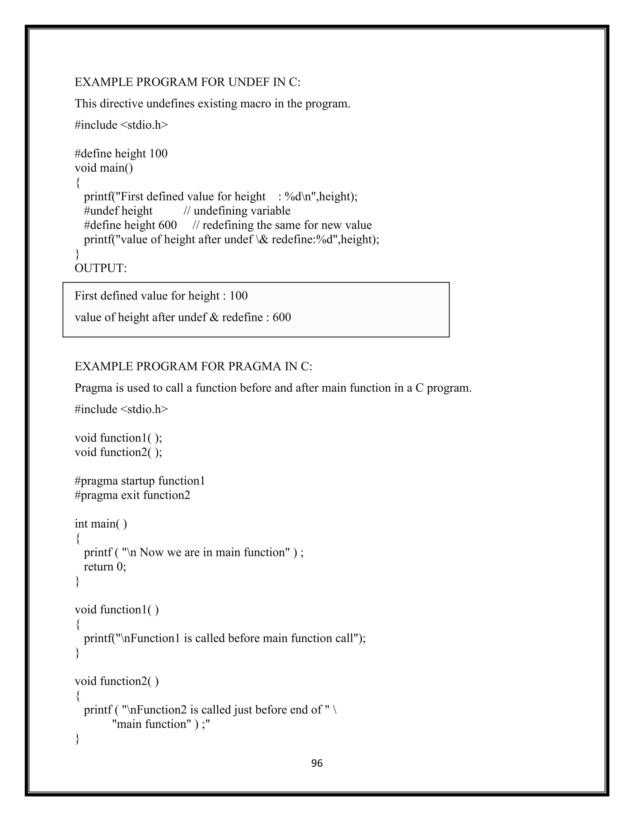96
EXAMPLE PROGRAM FOR UNDEF IN C:
This directive undefines existing macro in the program.
#include <stdio.h>
#define height 100
void main()
{
printf("First defined value for height : %dn",height);
#undef height // undefining variable
#define height 600 // redefining the same for new value
printf("value of height after undef & redefine:%d",height);
}
OUTPUT:
First defined value for height : 100
value of height after undef & redefine : 600
EXAMPLE PROGRAM FOR PRAGMA IN C:
Pragma is used to call a function before and after main function in a C program.
#include <stdio.h>
void function1( );
void function2( );
#pragma startup function1
#pragma exit function2
int main( )
{
printf ( "n Now we are in main function" ) ;
return 0;
}
void function1( )
{
printf("nFunction1 is called before main function call");
}
void function2( )
{
printf ( "nFunction2 is called just before end of " 
"main function" ) ;"
}
 