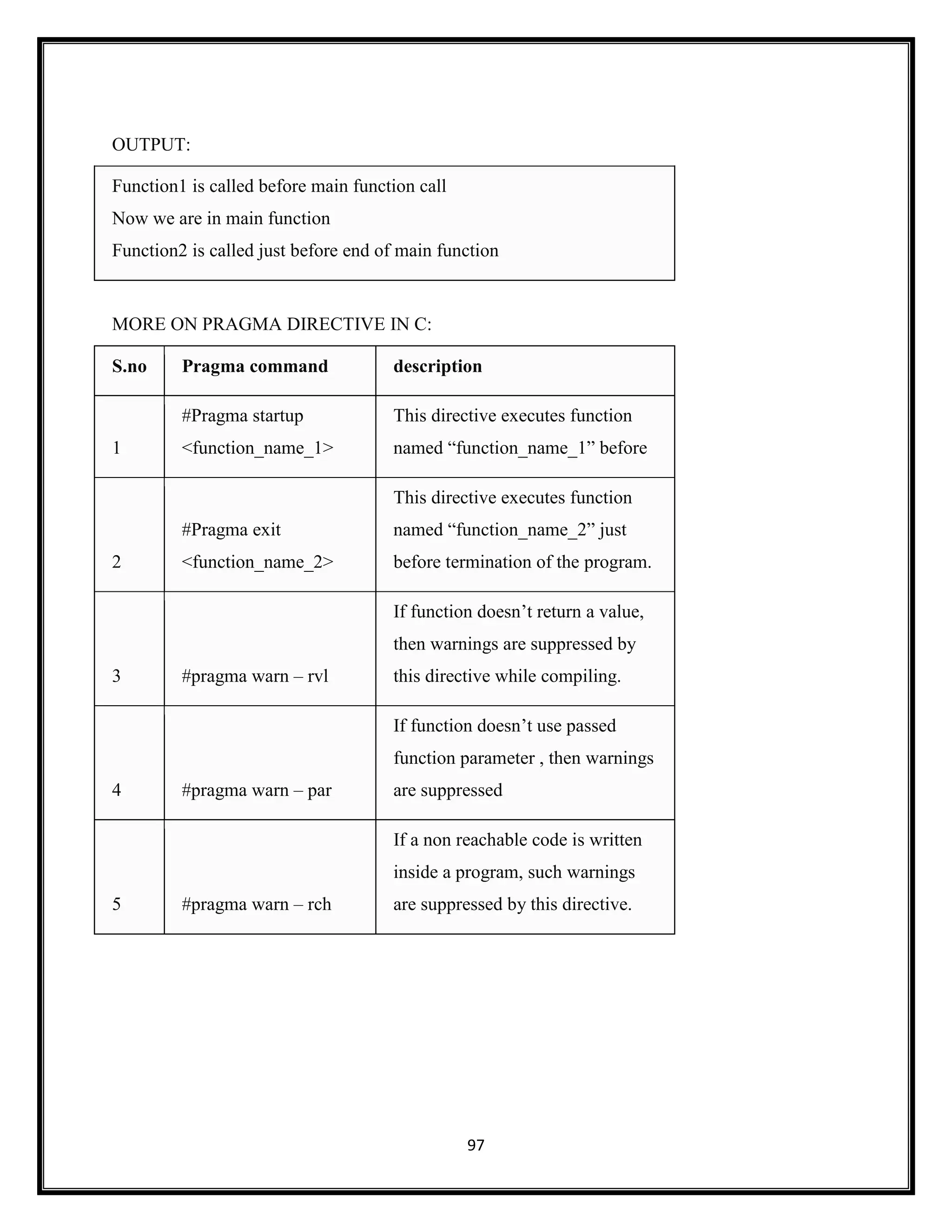 97
OUTPUT:
Function1 is called before main function call
Now we are in main function
Function2 is called just before end of main function
MORE ON PRAGMA DIRECTIVE IN C:
S.no Pragma command description
1
#Pragma startup
<function_name_1>
This directive executes function
named ―function_name_1‖ before
2
#Pragma exit
<function_name_2>
This directive executes function
named ―function_name_2‖ just
before termination of the program.
3 #pragma warn – rvl
If function doesn‘t return a value,
then warnings are suppressed by
this directive while compiling.
4 #pragma warn – par
If function doesn‘t use passed
function parameter , then warnings
are suppressed
5 #pragma warn – rch
If a non reachable code is written
inside a program, such warnings
are suppressed by this directive.
 