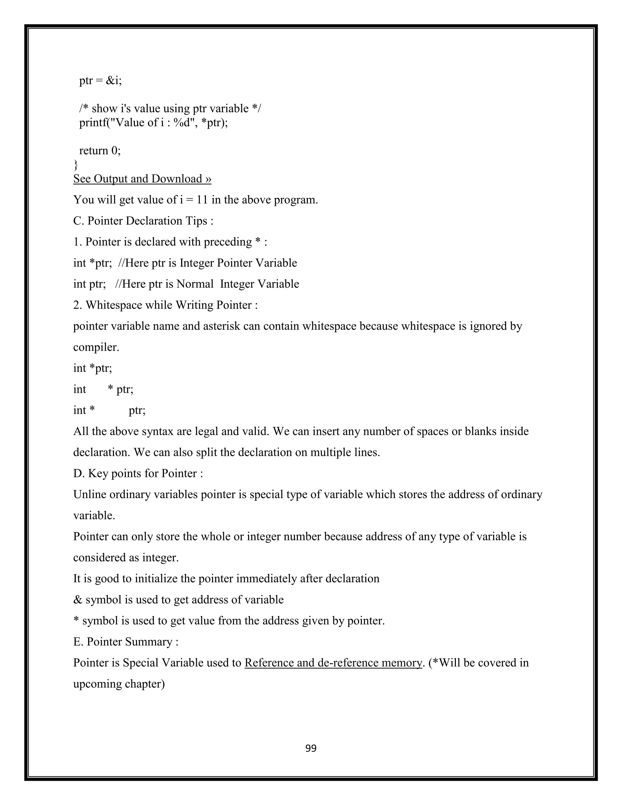 99
ptr = &i;
/* show i's value using ptr variable */
printf("Value of i : %d", *ptr);
return 0;
}
See Output and Download »
You will get value of i = 11 in the above program.
C. Pointer Declaration Tips :
1. Pointer is declared with preceding * :
int *ptr; //Here ptr is Integer Pointer Variable
int ptr; //Here ptr is Normal Integer Variable
2. Whitespace while Writing Pointer :
pointer variable name and asterisk can contain whitespace because whitespace is ignored by
compiler.
int *ptr;
int * ptr;
int * ptr;
All the above syntax are legal and valid. We can insert any number of spaces or blanks inside
declaration. We can also split the declaration on multiple lines.
D. Key points for Pointer :
Unline ordinary variables pointer is special type of variable which stores the address of ordinary
variable.
Pointer can only store the whole or integer number because address of any type of variable is
considered as integer.
It is good to initialize the pointer immediately after declaration
& symbol is used to get address of variable
* symbol is used to get value from the address given by pointer.
E. Pointer Summary :
Pointer is Special Variable used to Reference and de-reference memory. (*Will be covered in
upcoming chapter)
 