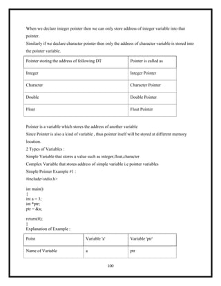 100
When we declare integer pointer then we can only store address of integer variable into that
pointer.
Similarly if we declare character pointer then only the address of character variable is stored into
the pointer variable.
Pointer storing the address of following DT Pointer is called as
Integer Integer Pointer
Character Character Pointer
Double Double Pointer
Float Float Pointer
Pointer is a variable which stores the address of another variable
Since Pointer is also a kind of variable , thus pointer itself will be stored at different memory
location.
2 Types of Variables :
Simple Variable that stores a value such as integer,float,character
Complex Variable that stores address of simple variable i.e pointer variables
Simple Pointer Example #1 :
#include<stdio.h>
int main()
{
int a = 3;
int *ptr;
ptr = &a;
return(0);
}
Explanation of Example :
Point Variable 'a' Variable 'ptr'
Name of Variable a ptr
 