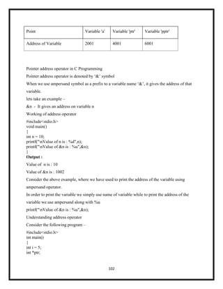 102
Point Variable 'a' Variable 'ptr' Variable 'pptr'
Address of Variable 2001 4001 6001
Pointer address operator in C Programming
Pointer address operator is denoted by ‗&‘ symbol
When we use ampersand symbol as a prefix to a variable name ‗&‘, it gives the address of that
variable.
lets take an example –
&n - It gives an address on variable n
Working of address operator
#include<stdio.h>
void main()
{
int n = 10;
printf("nValue of n is : %d",n);
printf("nValue of &n is : %u",&n);
}
Output :
Value of n is : 10
Value of &n is : 1002
Consider the above example, where we have used to print the address of the variable using
ampersand operator.
In order to print the variable we simply use name of variable while to print the address of the
variable we use ampersand along with %u
printf("nValue of &n is : %u",&n);
Understanding address operator
Consider the following program –
#include<stdio.h>
int main()
{
int i = 5;
int *ptr;
 