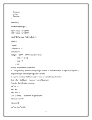 111
char cvar;
int ivar;
float fvar;
};
int main(){
struct var *ptr1,*ptr2;
ptr1 = (struct var *)1000;
ptr2 = (struct var *)2000;
printf("Difference= %d",ptr2-ptr1);
return 0;
}
Output :
Difference = 142
Explanation :
ptr2-ptr1 = (2000 - 1000)/Sizeof(struct var)
= 1000 / (1+2+4)
= 1000 / 7
= 142
Adding integer value with Pointer
In C Programming we can add any integer number to Pointer variable. It is perfectly legal in c
programming to add integer to pointer variable.
In order to compute the final value we need to use following formulae :
final value = (address) + (number * size of data type)
Consider the following example –
int *ptr , n;
ptr = &n ;
ptr = ptr + 3;
Live Example 1 : Increment Integer Pointer
#include<stdio.h>
int main(){
int *ptr=(int *)1000;
 