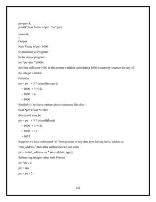 112
ptr=ptr+3;
printf("New Value of ptr : %u",ptr);
return 0;
}
Output :
New Value of ptr : 1006
Explanation of Program :
In the above program –
int *ptr=(int *)1000;
this line will store 1000 in the pointer variable considering 1000 is memory location for any of
the integer variable.
Formula :
ptr = ptr + 3 * (sizeof(integer))
= 1000 + 3 * (2)
= 1000 + 6
= 1006
Similarly if we have written above statement like this –
float *ptr=(float *)1000;
then result may be
ptr = ptr + 3 * (sizeof(float))
= 1000 + 3 * (4)
= 1000 + 12
= 1012
Suppose we have subtracted ―n‖ from pointer of any data type having initial addess as
―init_address‖ then after subtraction we can write –
ptr = initial_address - n * (sizeof(data_type))
Subtracting integer value with Pointer
int *ptr , n;
ptr = &n ;
ptr = ptr - 3;
 