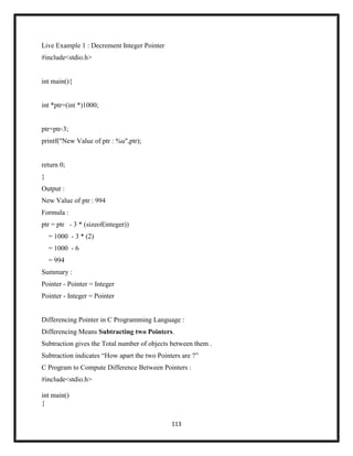 113
Live Example 1 : Decrement Integer Pointer
#include<stdio.h>
int main(){
int *ptr=(int *)1000;
ptr=ptr-3;
printf("New Value of ptr : %u",ptr);
return 0;
}
Output :
New Value of ptr : 994
Formula :
ptr = ptr - 3 * (sizeof(integer))
= 1000 - 3 * (2)
= 1000 - 6
= 994
Summary :
Pointer - Pointer = Integer
Pointer - Integer = Pointer
Differencing Pointer in C Programming Language :
Differencing Means Subtracting two Pointers.
Subtraction gives the Total number of objects between them .
Subtraction indicates ―How apart the two Pointers are ?‖
C Program to Compute Difference Between Pointers :
#include<stdio.h>
int main()
{
 