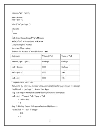 114
int num , *ptr1 ,*ptr2 ;
ptr1 = &num ;
ptr2 = ptr1 + 2 ;
printf("%d",ptr2 - ptr1);
return(0);
}
Output :
2
ptr1 stores the address of Variable num
Value of ptr2 is incremented by 4 bytes
Differencing two Pointers
Important Observations :
Suppose the Address of Variable num = 1000.
Statement Value of Ptr1 Value of Ptr2
int num , *ptr1 ,*ptr2 ; Garbage Garbage
ptr1 = &num ; 1000 Garbage
ptr2 = ptr1 + 2 ; 1000 1004
ptr2 - ptr1 1000 1004
Computation of Ptr2 – Ptr1 :
Remember the following formula while computing the difference between two pointers –
Final Result = (ptr2 - ptr1) / Size of Data Type
Step 1 : Compute Mathematical Difference (Numerical Difference)
ptr2 - ptr1 = Value of Ptr2 - Value of Ptr1
= 1004 - 1000
= 4
Step 2 : Finding Actual Difference (Technical Difference)
Final Result = 4 / Size of Integer
= 4 / 2
= 2
 