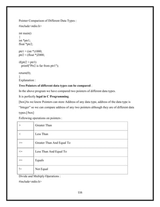 116
Pointer Comparison of Different Data Types :
#include<stdio.h>
int main()
{
int *ptr1;
float *ptr2;
ptr1 = (int *)1000;
ptr2 = (float *)2000;
if(ptr2 > ptr1)
printf("Ptr2 is far from ptr1");
return(0);
}
Explanation :
Two Pointers of different data types can be compared .
In the above program we have compared two pointers of different data types.
It is perfectly legal in C Programming.
[box]As we know Pointers can store Address of any data type, address of the data type is
―Integer‖ so we can compare address of any two pointers although they are of different data
types.[/box]
Following operations on pointers :
> Greater Than
< Less Than
>= Greater Than And Equal To
<= Less Than And Equal To
== Equals
!= Not Equal
Divide and Multiply Operations :
#include<stdio.h>
 