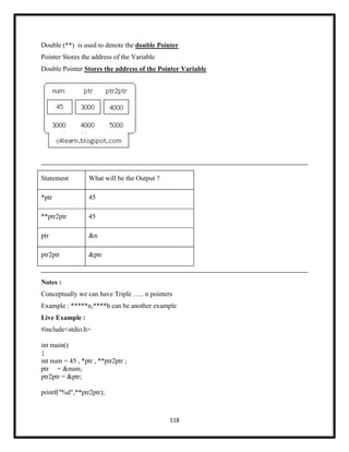 118
Double (**) is used to denote the double Pointer
Pointer Stores the address of the Variable
Double Pointer Stores the address of the Pointer Variable
Statement What will be the Output ?
*ptr 45
**ptr2ptr 45
ptr &n
ptr2ptr &ptr
Notes :
Conceptually we can have Triple ….. n pointers
Example : *****n,****b can be another example
Live Example :
#include<stdio.h>
int main()
{
int num = 45 , *ptr , **ptr2ptr ;
ptr = &num;
ptr2ptr = &ptr;
printf("%d",**ptr2ptr);
 