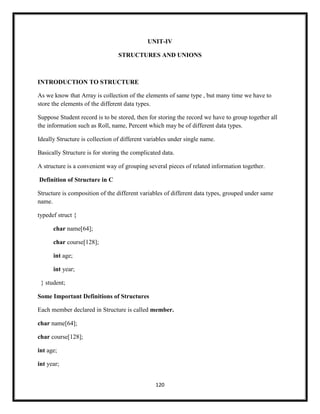 120
UNIT-IV
STRUCTURES AND UNIONS
INTRODUCTION TO STRUCTURE
As we know that Array is collection of the elements of same type , but many time we have to
store the elements of the different data types.
Suppose Student record is to be stored, then for storing the record we have to group together all
the information such as Roll, name, Percent which may be of different data types.
Ideally Structure is collection of different variables under single name.
Basically Structure is for storing the complicated data.
A structure is a convenient way of grouping several pieces of related information together.
Definition of Structure in C
Structure is composition of the different variables of different data types, grouped under same
name.
typedef struct {
char name[64];
char course[128];
int age;
int year;
} student;
Some Important Definitions of Structures
Each member declared in Structure is called member.
char name[64];
char course[128];
int age;
int year;
 