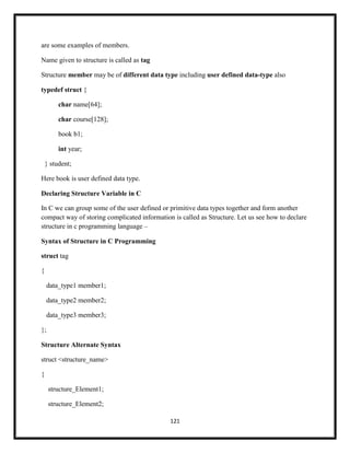 121
are some examples of members.
Name given to structure is called as tag
Structure member may be of different data type including user defined data-type also
typedef struct {
char name[64];
char course[128];
book b1;
int year;
} student;
Here book is user defined data type.
Declaring Structure Variable in C
In C we can group some of the user defined or primitive data types together and form another
compact way of storing complicated information is called as Structure. Let us see how to declare
structure in c programming language –
Syntax of Structure in C Programming
struct tag
{
data_type1 member1;
data_type2 member2;
data_type3 member3;
};
Structure Alternate Syntax
struct <structure_name>
{
structure_Element1;
structure_Element2;
 