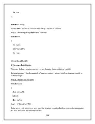 123
int year;
};
struct date today;
where ―date‖ is name of structure and ―today‖ is name of variable.
Way 3 : Declaring Multiple Structure Variables
struct Book
{
int pages;
char name[20];
int year;
}book1,book2,book3;
C Structure Initialization
When we declare a structure, memory is not allocated for un-initialized variable.
Let us discuss very familiar example of structure student , we can initialize structure variable in
different ways –
Way 1 : Declare and Initialize
struct student
{
char name[20];
int roll;
float marks;
}std1 = { "Pritesh",67,78.3 };
In the above code snippet, we have seen that structure is declared and as soon as after declaration
we have initialized the structure variable.
 