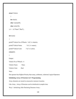 128
struct Vehicle
{
int wheels;
char vname[20];
char color[10];
}v1 = {4,"Nano","Red"};
int main()
{
printf("Vehicle No of Wheels : %d",v1.wheels);
printf("Vehicle Name : %s",v1.vname);
printf("Vehicle Color : %s",v1.color);
return(0);
}
Output :
Vehicle No of Wheels : 4
Vehicle Name : Nano
Vehicle Color : Red
Note :
Dot operator has Highest Priority than unary, arithmetic, relational, logical Operators
Initializing Array of Structure in C Programming
Array elements are stored in consecutive memory Location.
Like Array , Array of Structure can be initialized at compile time.
Way1 : Initializing After Declaring Structure Array :
 