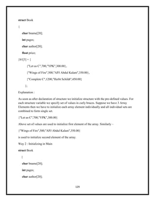 129
struct Book
{
char bname[20];
int pages;
char author[20];
float price;
}b1[3] = {
{"Let us C",700,"YPK",300.00},
{"Wings of Fire",500,"APJ Abdul Kalam",350.00},
{"Complete C",1200,"Herbt Schildt",450.00}
};
Explanation :
As soon as after declaration of structure we initialize structure with the pre-defined values. For
each structure variable we specify set of values in curly braces. Suppose we have 3 Array
Elements then we have to initialize each array element individually and all individual sets are
combined to form single set.
{"Let us C",700,"YPK",300.00}
Above set of values are used to initialize first element of the array. Similarly –
{"Wings of Fire",500,"APJ Abdul Kalam",350.00}
is used to initialize second element of the array.
Way 2 : Initializing in Main
struct Book
{
char bname[20];
int pages;
char author[20];
 
