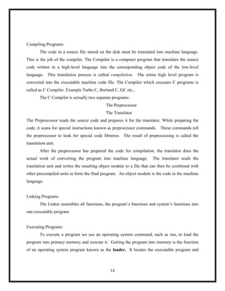 13
Compiling Programs
The code in a source file stored on the disk must be translated into machine language.
This is the job of the compiler. The Compiler is a computer program that translates the source
code written in a high-level language into the corresponding object code of the low-level
language. This translation process is called compilation. The entire high level program is
converted into the executable machine code file. The Compiler which executes C programs is
called as C Compiler. Example Turbo C, Borland C, GC etc.,
The C Compiler is actually two separate programs:
The Preprocessor
The Translator
The Preprocessor reads the source code and prepares it for the translator. While preparing the
code, it scans for special instructions known as preprocessor commands. These commands tell
the preprocessor to look for special code libraries. The result of preprocessing is called the
translation unit.
After the preprocessor has prepared the code for compilation, the translator does the
actual work of converting the program into machine language. The translator reads the
translation unit and writes the resulting object module to a file that can then be combined with
other precompiled units to form the final program. An object module is the code in the machine
language.
Linking Programs
The Linker assembles all functions, the program‘s functions and system‘s functions into
one executable program.
Executing Programs
To execute a program we use an operating system command, such as run, to load the
program into primary memory and execute it. Getting the program into memory is the function
of an operating system program known as the loader. It locates the executable program and
 