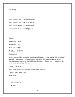 131
void main()
{
printf("nBook Name : %s",b1[0].bname);
printf("nBook Pages : %d",b1[0].pages);
printf("nBook Author : %s",b1[0].author);
printf("nBook Price : %f",b1[0].price);
}
Output :
Book Name : Book1
Book Pages : 700
Book Author : YPK
Book Price : 0.000000
Explanation :
In this example , While initializing first element of the array we have not specified the price of
book 1.It is not mandatory to provide initialization for all the values. Suppose we have 5
structure elements and we provide initial values for first two element then we cannot provide
initial values to remaining elements.
{"Book1",700,,90.00}
above initialization is illegal and can cause compile time error.
Tip #2 : Default Initial Value
struct Book
{
char bname[20];
int pages;
 