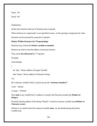 135
Num1 : 50
Num2 : 60
Explanation :
Inside main structure and size of structure array is passed.
When reference (i.e ampersand) is not specified in main , so this passing is simple pass by value.
Elements can be accessed by using dot [.] operator
Pointer Within Structure in C Programming:
Structure may contain the Pointer variable as member.
Pointers are used to store the address of memory location.
They can be de-referenced by „*‟ operator.
Example :
struct Sample
{
int *ptr; //Stores address of integer Variable
char *name; //Stores address of Character String
}s1;
s1 is structure variable which is used to access the “structure members”.
s1.ptr = &num;
s1.name = "Pritesh"
Here num is any variable but it‘s address is stored in the Structure member ptr (Pointer to
Integer)
Similarly Starting address of the String ―Pritesh‖ is stored in structure variable name(Pointer to
Character array)
Whenever we need to print the content of variable num , we are dereferancing the pointer
variable num.
 