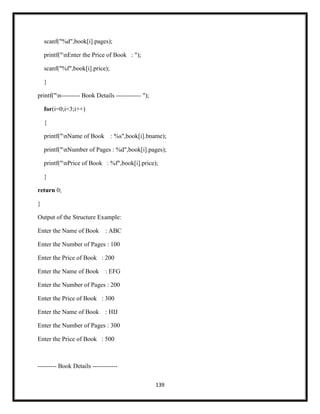 139
scanf("%d",book[i].pages);
printf("nEnter the Price of Book : ");
scanf("%f",book[i].price);
}
printf("n--------- Book Details ------------ ");
for(i=0;i<3;i++)
{
printf("nName of Book : %s",book[i].bname);
printf("nNumber of Pages : %d",book[i].pages);
printf("nPrice of Book : %f",book[i].price);
}
return 0;
}
Output of the Structure Example:
Enter the Name of Book : ABC
Enter the Number of Pages : 100
Enter the Price of Book : 200
Enter the Name of Book : EFG
Enter the Number of Pages : 200
Enter the Price of Book : 300
Enter the Name of Book : HIJ
Enter the Number of Pages : 300
Enter the Price of Book : 500
--------- Book Details ------------
 