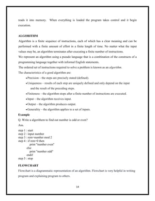 14
reads it into memory. When everything is loaded the program takes control and it begin
execution.
ALGORITHM
Algorithm is a finite sequence of instructions, each of which has a clear meaning and can be
performed with a finite amount of effort in a finite length of time. No matter what the input
values may be, an algorithm terminates after executing a finite number of instructions.
We represent an algorithm using a pseudo language that is a combination of the constructs of a
programming language together with informal English statements.
The ordered set of instructions required to solve a problem is known as an algorithm.
The characteristics of a good algorithm are:
Precision – the steps are precisely stated (defined).
Uniqueness – results of each step are uniquely defined and only depend on the input
and the result of the preceding steps.
Finiteness – the algorithm stops after a finite number of instructions are executed.
Input – the algorithm receives input.
Output – the algorithm produces output.
Generality – the algorithm applies to a set of inputs.
Example
Q. Write a algorithem to find out number is odd or even?
Ans.
step 1 : start
step 2 : input number
step 3 : rem=number mod 2
step 4 : if rem=0 then
print "number even"
else
print "number odd"
endif
step 5 : stop
FLOWCHART
Flowchart is a diagrammatic representation of an algorithm. Flowchart is very helpful in writing
program and explaining program to others.
 