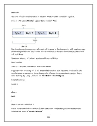 141
int marks;
We have collected three variables of different data type under same name together.
Note #3 : All Union Members Occupy Same Memory Area
For the union maximum memory allocated will be equal to the data member with maximum size.
In the example character array ‗name‘ have maximum size thus maximum memory of the union
will be 4 Bytes.
Maximum Memory of Union = Maximum Memory of Union
Data Member
Note #4 : Only one Member will be active at a time.
Suppose we are accessing one of the data member of union then we cannot access other data
member since we can access single data member of union because each data member shares
same memory. By Using Union we can Save Lot of Valuable Space
Simple Example:
union u
{
char a;
int b;
}
How to Declare Union in C ?
Union is similar to that of Structure. Syntax of both are same but major difference between
structure and union is ‗memory storage‗.
 