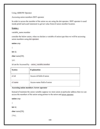 144
Using ARROW Operator
Accessing union members DOT operator
In order to access the member of the union we are using the dot operator. DOT operator is used
inside printf and scanf statement to get/set value from/of union member location.
Syntax :
variable_name.member
consider the below union, when we declare a variable of union type then we will be accessing
union members using dot operator.
union emp
{
int id;
char name[20];
}e1;
id can be Accessed by – union_variable.member
Syntax Explanation
e1.id Access id field of union
e1.name Access name field of union
Accessing union members Arrow operator
Instead of maintain the union variable suppose we store union at particular address then we can
access the members of the union using pointer to the union and arrow operator.
union emp
{
int id;
char name[20];
}*e1;
 