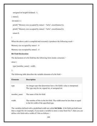 149
unsigned int heightValidated : 1;
} status2;
int main( ) {
printf( "Memory size occupied by status1 : %dn", sizeof(status1));
printf( "Memory size occupied by status2 : %dn", sizeof(status2));
return 0;
}
When the above code is compiled and executed, it produces the following result −
Memory size occupied by status1 : 8
Memory size occupied by status2 : 4
Bit Field Declaration
The declaration of a bit-field has the following form inside a structure −
struct {
type [member_name] : width ;
};
The following table describes the variable elements of a bit field −
Elements Description
type An integer type that determines how a bit-field's value is interpreted.
The type may be int, signed int, or unsigned int.
member_name The name of the bit-field.
width The number of bits in the bit-field. The width must be less than or equal
to the bit width of the specified type.
The variables defined with a predefined width are called bit fields. A bit field can hold more
than a single bit; for example, if you need a variable to store a value from 0 to 7, then you can
define a bit field with a width of 3 bits as follows −
 