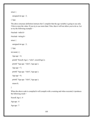 150
struct {
unsigned int age : 3;
} Age;
The above structure definition instructs the C compiler that the age variable is going to use only
3 bits to store the value. If you try to use more than 3 bits, then it will not allow you to do so. Let
us try the following example −
#include <stdio.h>
#include <string.h>
struct {
unsigned int age : 3;
} Age;
int main( ) {
Age.age = 4;
printf( "Sizeof( Age ) : %dn", sizeof(Age) );
printf( "Age.age : %dn", Age.age );
Age.age = 7;
printf( "Age.age : %dn", Age.age );
Age.age = 8;
printf( "Age.age : %dn", Age.age );
return 0;
}
When the above code is compiled it will compile with a warning and when executed, it produces
the following result −
Sizeof( Age ) : 4
Age.age : 4
Age.age : 7
 