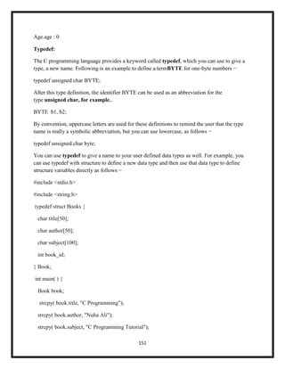 151
Age.age : 0
Typedef:
The C programming language provides a keyword called typedef, which you can use to give a
type, a new name. Following is an example to define a termBYTE for one-byte numbers −
typedef unsigned char BYTE;
After this type definition, the identifier BYTE can be used as an abbreviation for the
type unsigned char, for example..
BYTE b1, b2;
By convention, uppercase letters are used for these definitions to remind the user that the type
name is really a symbolic abbreviation, but you can use lowercase, as follows −
typedef unsigned char byte;
You can use typedef to give a name to your user defined data types as well. For example, you
can use typedef with structure to define a new data type and then use that data type to define
structure variables directly as follows −
#include <stdio.h>
#include <string.h>
typedef struct Books {
char title[50];
char author[50];
char subject[100];
int book_id;
} Book;
int main( ) {
Book book;
strcpy( book.title, "C Programming");
strcpy( book.author, "Nuha Ali");
strcpy( book.subject, "C Programming Tutorial");
 