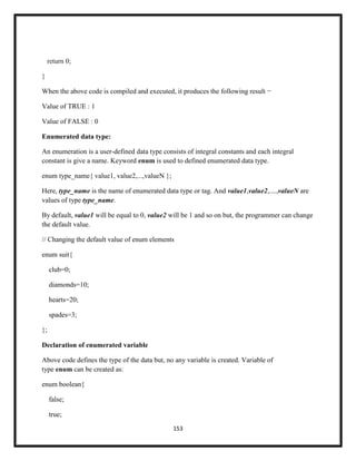 153
return 0;
}
When the above code is compiled and executed, it produces the following result −
Value of TRUE : 1
Value of FALSE : 0
Enumerated data type:
An enumeration is a user-defined data type consists of integral constants and each integral
constant is give a name. Keyword enum is used to defined enumerated data type.
enum type_name{ value1, value2,...,valueN };
Here, type_name is the name of enumerated data type or tag. And value1,value2,....,valueN are
values of type type_name.
By default, value1 will be equal to 0, value2 will be 1 and so on but, the programmer can change
the default value.
// Changing the default value of enum elements
enum suit{
club=0;
diamonds=10;
hearts=20;
spades=3;
};
Declaration of enumerated variable
Above code defines the type of the data but, no any variable is created. Variable of
type enum can be created as:
enum boolean{
false;
true;
 