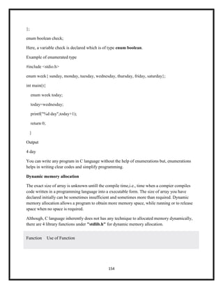 154
};
enum boolean check;
Here, a variable check is declared which is of type enum boolean.
Example of enumerated type
#include <stdio.h>
enum week{ sunday, monday, tuesday, wednesday, thursday, friday, saturday};
int main(){
enum week today;
today=wednesday;
printf("%d day",today+1);
return 0;
}
Output
4 day
You can write any program in C language without the help of enumerations but, enumerations
helps in writing clear codes and simplify programming.
Dynamic memory allocation
The exact size of array is unknown untill the compile time,i.e., time when a compier compiles
code written in a programming language into a executable form. The size of array you have
declared initially can be sometimes insufficient and sometimes more than required. Dynamic
memory allocation allows a program to obtain more memory space, while running or to release
space when no space is required.
Although, C language inherently does not has any technique to allocated memory dynamically,
there are 4 library functions under "stdlib.h" for dynamic memory allocation.
Function Use of Function
 