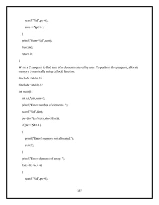 157
scanf("%d",ptr+i);
sum+=*(ptr+i);
}
printf("Sum=%d",sum);
free(ptr);
return 0;
}
Write a C program to find sum of n elements entered by user. To perform this program, allocate
memory dynamically using calloc() function.
#include <stdio.h>
#include <stdlib.h>
int main(){
int n,i,*ptr,sum=0;
printf("Enter number of elements: ");
scanf("%d",&n);
ptr=(int*)calloc(n,sizeof(int));
if(ptr==NULL)
{
printf("Error! memory not allocated.");
exit(0);
}
printf("Enter elements of array: ");
for(i=0;i<n;++i)
{
scanf("%d",ptr+i);
 