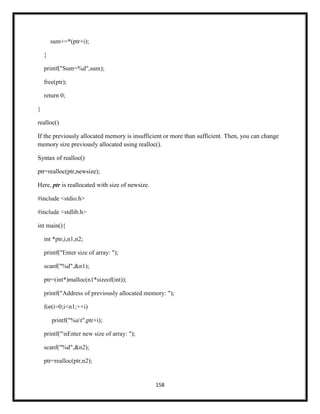 158
sum+=*(ptr+i);
}
printf("Sum=%d",sum);
free(ptr);
return 0;
}
realloc()
If the previously allocated memory is insufficient or more than sufficient. Then, you can change
memory size previously allocated using realloc().
Syntax of realloc()
ptr=realloc(ptr,newsize);
Here, ptr is reallocated with size of newsize.
#include <stdio.h>
#include <stdlib.h>
int main(){
int *ptr,i,n1,n2;
printf("Enter size of array: ");
scanf("%d",&n1);
ptr=(int*)malloc(n1*sizeof(int));
printf("Address of previously allocated memory: ");
for(i=0;i<n1;++i)
printf("%ut",ptr+i);
printf("nEnter new size of array: ");
scanf("%d",&n2);
ptr=realloc(ptr,n2);
 