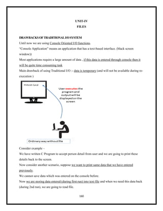 160
UNIT-IV
FILES
DRAWBACKSOFTRADITIONALI/OSYSTEM
Until now we are using Console Oriented I/O functions.
―Console Application‖ means an application that has a text-based interface. (black screen
window))
Most applications require a large amount of data , if this data is entered through console then it
will be quite time consuming task
Main drawback of using Traditional I/O :- data is temporary (and will not be available during re-
execution )
Consider example –
We have written C Program to accept person detail from user and we are going to print these
details back to the screen.
Now consider another scenario, suppose we want to print same data that we have entered
previously.
We cannot save data which was entered on the console before.
Now we are storing data entered (during first run) into text file and when we need this data back
(during 2nd run), we are going to read file.
 