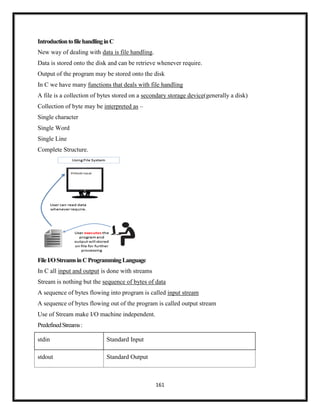 161
IntroductiontofilehandlinginC
New way of dealing with data is file handling.
Data is stored onto the disk and can be retrieve whenever require.
Output of the program may be stored onto the disk
In C we have many functions that deals with file handling
A file is a collection of bytes stored on a secondary storage device(generally a disk)
Collection of byte may be interpreted as –
Single character
Single Word
Single Line
Complete Structure.
FileI/OStreamsinCProgrammingLanguage
In C all input and output is done with streams
Stream is nothing but the sequence of bytes of data
A sequence of bytes flowing into program is called input stream
A sequence of bytes flowing out of the program is called output stream
Use of Stream make I/O machine independent.
PredefinedStreams:
stdin Standard Input
stdout Standard Output
 