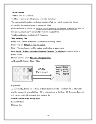 164
TextFileFormats
Text File have .txt Extension.
Text File Format have Little contains very little formatting .
The precise definition of the .txt format is not specified, but typicallymatches the format
accepted by the system terminal or simple text editor.
Files with the .txt extension can easily be read or opened by any program that reads text and, for
that reason, are considered universal (or platform independent).
Text Format Contain Mostly English Characters
WhatareBinaryFiles
Binary Files Contain Information Coded Mostly in Binary Format.
Binary Files are difficult to read for human.
Binary Files can be processed by certain applications or processors.
Only Binary File Processors can understood Complex FormattingInformation Stored in
Binary Format.
Humans can read binary files only after processing.
All Executable Files are Binary Files.
Explanation :
As shown in fig. Binary file is stored in Binary Format (in 0/1). This Binary file is difficult to
read for humans. So generally Binary file is given as input to the Binary file Processor. Processor
will convert binary file into equivalent readable file.
Some Examples of the Binary files :
Executable Files
Database files
 