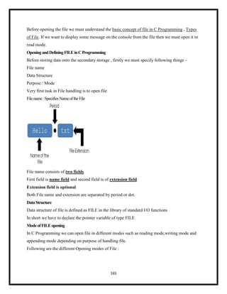 165
Before opening the file we must understand the basic concept of file in C Programming , Types
of File. If we want to display some message on the console from the file then we must open it in
read mode.
OpeningandDefiningFILEinCProgramming
Before storing data onto the secondary storage , firstly we must specify following things –
File name
Data Structure
Perpose / Mode
Very first task in File handling is to open file
Filename:SpecifiesNameoftheFile
File name consists of two fields
First field is name field and second field is of extension field
Extension field is optional
Both File name and extension are separated by period or dot.
DataStructure
Data structure of file is defined as FILE in the library of standard I/O functions
In short we have to declare the pointer variable of type FILE
ModeofFILEopening
In C Programming we can open file in different modes such as reading mode,writing mode and
appending mode depending on purpose of handling file.
Following are the different Opening modes of File :
 