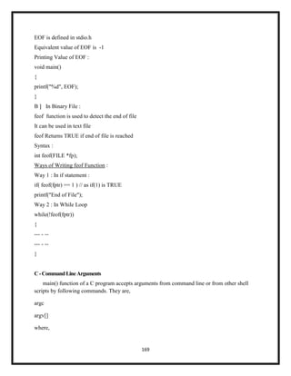 169
EOF is defined in stdio.h
Equivalent value of EOF is -1
Printing Value of EOF :
void main()
{
printf("%d", EOF);
}
B ] In Binary File :
feof function is used to detect the end of file
It can be used in text file
feof Returns TRUE if end of file is reached
Syntax :
int feof(FILE *fp);
Ways of Writing feof Function :
Way 1 : In if statement :
if( feof(fptr) == 1 ) // as if(1) is TRUE
printf("End of File");
Way 2 : In While Loop
while(!feof(fptr))
{
--- - --
--- - --
}
C-CommandLineArguments
main() function of a C program accepts arguments from command line or from other shell
scripts by following commands. They are,
argc
argv[]
where,
 