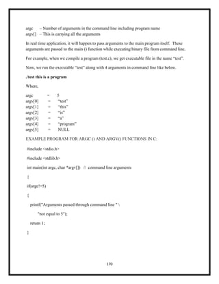 170
argc – Number of arguments in the command line including program name
argv[] – This is carrying all the arguments
In real time application, it will happen to pass arguments to the main program itself. These
arguments are passed to the main () function while executing binary file from command line.
For example, when we compile a program (test.c), we get executable file in the name ―test‖.
Now, we run the executable ―test‖ along with 4 arguments in command line like below.
./test this is a program
Where,
argc = 5
argv[0] = ―test‖
argv[1] = ―this‖
argv[2] = ―is‖
argv[3] = ―a‖
argv[4] = ―program‖
argv[5] = NULL
EXAMPLE PROGRAM FOR ARGC () AND ARGV() FUNCTIONS IN C:
#include <stdio.h>
#include <stdlib.h>
int main(int argc, char *argv[]) // command line arguments
{
if(argc!=5)
{
printf("Arguments passed through command line " 
"not equal to 5");
return 1;
}
 
