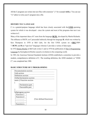 18
All the C programs are writen into text files with extension ".c" for example hello.c. You can use
"vi" editor to write your C program into a file.
HISTORY TO C LANGUAGE
C is a general-purpose language which has been closely associated with the UNIX operating
system for which it was developed - since the system and most of the programs that run it are
written in C.
Many of the important ideas of C stem from the language BCPL, developed by Martin Richards.
The influence of BCPL on C proceeded indirectly through the language B, which was written by
Ken Thompson in 1970 at Bell Labs, for the first UNIX system on a DEC PDP-
7. BCPL and B are "type less" languages whereas C provides a variety of data types.
In 1972 Dennis Ritchie at Bell Labs writes C and in 1978 the publication of The C Programming
Language by Kernighan & Ritchie caused a revolution in the computing world.
In 1983, the American National Standards Institute (ANSI) established a committee to provide a
modern, comprehensive definition of C. The resulting definition, the ANSI standard, or "ANSI
C", was completed late 1988.
BASIC STRUCTURE OF C PROGRAMMING
 
