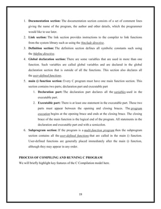 19
1. Documentation section: The documentation section consists of a set of comment lines
giving the name of the program, the author and other details, which the programmer
would like to use later.
2. Link section: The link section provides instructions to the compiler to link functions
from the system library such as using the #include directive.
3. Definition section: The definition section defines all symbolic constants such using
the #define directive.
4. Global declaration section: There are some variables that are used in more than one
function. Such variables are called global variables and are declared in the global
declaration section that is outside of all the functions. This section also declares all
the user-defined functions.
5. main () function section: Every C program must have one main function section. This
section contains two parts; declaration part and executable part
1. Declaration part: The declaration part declares all the variables used in the
executable part.
2. Executable part: There is at least one statement in the executable part. These two
parts must appear between the opening and closing braces. The program
execution begins at the opening brace and ends at the closing brace. The closing
brace of the main function is the logical end of the program. All statements in the
declaration and executable part end with a semicolon.
6. Subprogram section: If the program is a multi-function program then the subprogram
section contains all the user-defined functions that are called in the main () function.
User-defined functions are generally placed immediately after the main () function,
although they may appear in any order.
PROCESS OF COMPILING AND RUNNING C PROGRAM
We will briefly highlight key features of the C Compilation model here.
 
