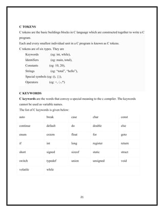 21
C TOKENS
C tokens are the basic buildings blocks in C language which are constructed together to write a C
program.
Each and every smallest individual unit in a C program is known as C tokens.
C tokens are of six types. They are
Keywords (eg: int, while),
Identifiers (eg: main, total),
Constants (eg: 10, 20),
Strings (eg: ―total‖, ―hello‖),
Special symbols (eg: (), {}),
Operators (eg: +, /,-,*)
C KEYWORDS
C keywords are the words that convey a special meaning to the c compiler. The keywords
cannot be used as variable names.
The list of C keywords is given below:
auto break case char const
continue default do double else
enum extern float for goto
if int long register return
short signed sizeof static struct
switch typedef union unsigned void
volatile while
 