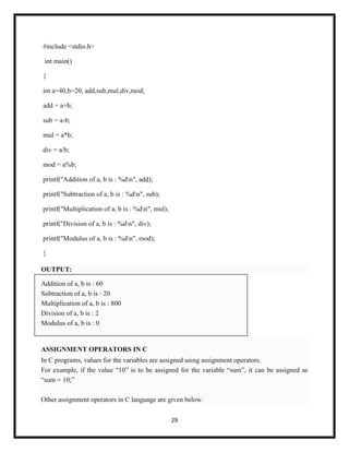 29
#include <stdio.h>
int main()
{
int a=40,b=20, add,sub,mul,div,mod;
add = a+b;
sub = a-b;
mul = a*b;
div = a/b;
mod = a%b;
printf("Addition of a, b is : %dn", add);
printf("Subtraction of a, b is : %dn", sub);
printf("Multiplication of a, b is : %dn", mul);
printf("Division of a, b is : %dn", div);
printf("Modulus of a, b is : %dn", mod);
}
OUTPUT:
Addition of a, b is : 60
Subtraction of a, b is : 20
Multiplication of a, b is : 800
Division of a, b is : 2
Modulus of a, b is : 0
ASSIGNMENT OPERATORS IN C
In C programs, values for the variables are assigned using assignment operators.
For example, if the value ―10‖ is to be assigned for the variable ―sum‖, it can be assigned as
―sum = 10;‖
Other assignment operators in C language are given below.
 
