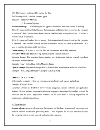 3
MU: The Memory unit is used for storing the data.
The Memory unit is classified into two types.
They are 1) Primary Memory
2) Secondary Memory
Primary memory: The following are the types of memoruies which are treated as primary
ROM: It represents Read Only Memory that stores data and instructions even when the computer
is turned off. The Contents in the ROM can‘t be modified once if they are written . It is used to
store the BIOS information.
RAM: It represents Random Access Memory that stores data and instructions when the computer
is turned on. The contents in the RAM can be modified any no. of times by instructions. It is
used to store the programs under execution.
Cache memory: It is used to store the data and instructions referred by processor.
Secondary Memory: The following are the different kinds of memories
Magnetic Storage: The Magnetic Storage devices store information that can be read, erased and
rewritten a number of times.
Example: Floppy Disks, Hard Disks, Magnetic Tapes
Optical Storage: The optical storage devices that use laser beams to read and write stored data.
Example: CD(Compact Disk),DVD(Digital Versatile Disk)
COMPUTER SOFTWARE
Software of a computer system can be referred as anything which we can feel and see.
Example: Windows, icons
Computer software is divided in to two broad categories: system software and application
software .System software manages the computer resources .It provides the interface between the
hardware and the users. Application software, on the other hand is directly responsible for
helping users solve their problems.
System Software
System software consists of programs that manage the hardware resources of a computer and
perform required information processing tasks. These programs are divided into three classes:
the operating system, system support, and system development.
 