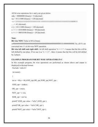 36
All bit wise operations for x and y are given below.
x&y = 00000000 (binary) = 0 (decimal)
x|y = 01111000 (binary) = 120 (decimal)
~x = 11111111111111111111111111 11111111111111111111111111111111010111
.. ..= -41 (decimal)
x^y = 01111000 (binary) = 120 (decimal)
x << 1 = 01010000 (binary) = 80 (decimal)
x >> 1 = 00010100 (binary) = 20 (decimal)
Note:
Bit wise NOT: Value of 40 in binary
is0000000000000000000000000000000000000000000000000010100000000000. So, all 0‘s are
converted into 1‘s in bit wise NOT operation.
Bit wise left shift and right shift : In left shift operation ―x << 1 ―, 1 means that the bits will be
left shifted by one place. If we use it as ―x << 2 ―, then, it means that the bits will be left shifted
by 2 places.
EXAMPLE PROGRAM FOR BIT WISE OPERATORS IN C
In this example program, bit wise operations are performed as shown above and output is
displayed in decimal format.
#include <stdio.h>
int main()
{
int m = 40,n = 80,AND_opr,OR_opr,XOR_opr,NOT_opr ;
AND_opr = (m&n);
OR_opr = (m|n);
NOT_opr = (~m);
XOR_opr = (m^n);
printf("AND_opr value = %dn",AND_opr );
printf("OR_opr value = %dn",OR_opr );
printf("NOT_opr value = %dn",NOT_opr );
 