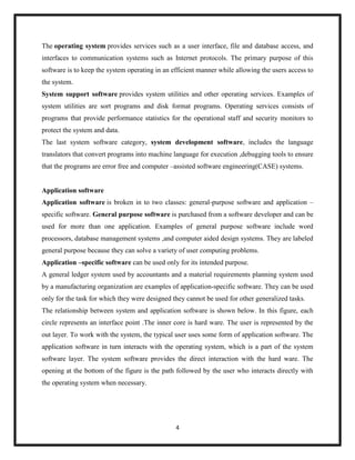 4
The operating system provides services such as a user interface, file and database access, and
interfaces to communication systems such as Internet protocols. The primary purpose of this
software is to keep the system operating in an efficient manner while allowing the users access to
the system.
System support software provides system utilities and other operating services. Examples of
system utilities are sort programs and disk format programs. Operating services consists of
programs that provide performance statistics for the operational staff and security monitors to
protect the system and data.
The last system software category, system development software, includes the language
translators that convert programs into machine language for execution ,debugging tools to ensure
that the programs are error free and computer –assisted software engineering(CASE) systems.
Application software
Application software is broken in to two classes: general-purpose software and application –
specific software. General purpose software is purchased from a software developer and can be
used for more than one application. Examples of general purpose software include word
processors, database management systems ,and computer aided design systems. They are labeled
general purpose because they can solve a variety of user computing problems.
Application –specific software can be used only for its intended purpose.
A general ledger system used by accountants and a material requirements planning system used
by a manufacturing organization are examples of application-specific software. They can be used
only for the task for which they were designed they cannot be used for other generalized tasks.
The relationship between system and application software is shown below. In this figure, each
circle represents an interface point .The inner core is hard ware. The user is represented by the
out layer. To work with the system, the typical user uses some form of application software. The
application software in turn interacts with the operating system, which is a part of the system
software layer. The system software provides the direct interaction with the hard ware. The
opening at the bottom of the figure is the path followed by the user who interacts directly with
the operating system when necessary.
 