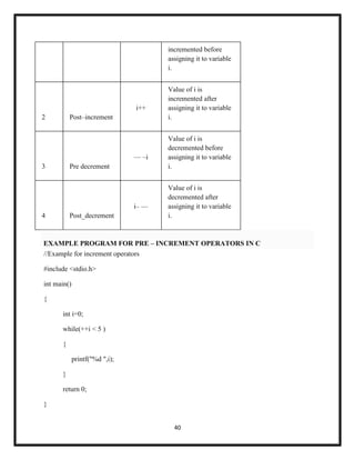 40
incremented before
assigning it to variable
i.
2 Post–increment
i++
Value of i is
incremented after
assigning it to variable
i.
3 Pre decrement
— –i
Value of i is
decremented before
assigning it to variable
i.
4 Post_decrement
i– —
Value of i is
decremented after
assigning it to variable
i.
EXAMPLE PROGRAM FOR PRE – INCREMENT OPERATORS IN C
//Example for increment operators
#include <stdio.h>
int main()
{
int i=0;
while(++i < 5 )
{
printf("%d ",i);
}
return 0;
}
 