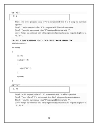 41
OUTPUT:
1 2 3 4
Step 1 : In above program, value of ―i‖ is incremented from 0 to 1 using pre-increment
operator.
Step 2 : This incremented value ―1‖ is compared with 5 in while expression.
Step 3 : Then, this incremented value ―1‖ is assigned to the variable ―i‖.
Above 3 steps are continued until while expression becomes false and output is displayed as
―1 2 3 4‖.
EXAMPLE PROGRAM FOR POST – INCREMENT OPERATORS IN C
#include <stdio.h>
int main()
{
int i=0;
while(i++ < 5 )
{
printf("%d ",i);
}
return 0;
}
OUTPUT:
1 2 3 4 5
Step 1 : In this program, value of i ―0‖ is compared with 5 in while expression.
Step 2 : Then, value of ―i‖ is incremented from 0 to 1 using post-increment operator.
Step 3 : Then, this incremented value ―1‖ is assigned to the variable ―i‖.
Above 3 steps are continued until while expression becomes false and output is displayed as
―1 2 3 4 5‖.
 