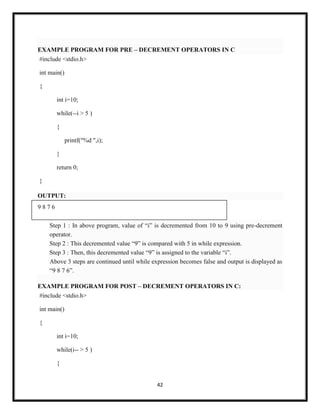 42
EXAMPLE PROGRAM FOR PRE – DECREMENT OPERATORS IN C
#include <stdio.h>
int main()
{
int i=10;
while(--i > 5 )
{
printf("%d ",i);
}
return 0;
}
OUTPUT:
9 8 7 6
Step 1 : In above program, value of ―i‖ is decremented from 10 to 9 using pre-decrement
operator.
Step 2 : This decremented value ―9‖ is compared with 5 in while expression.
Step 3 : Then, this decremented value ―9‖ is assigned to the variable ―i‖.
Above 3 steps are continued until while expression becomes false and output is displayed as
―9 8 7 6‖.
EXAMPLE PROGRAM FOR POST – DECREMENT OPERATORS IN C:
#include <stdio.h>
int main()
{
int i=10;
while(i-- > 5 )
{
 