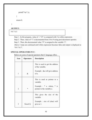 43
printf("%d ",i);
}
return 0;
}
OUTPUT:
9 8 7 6 5
Step 1 : In this program, value of i ―10‖ is compared with 5 in while expression.
Step 2 : Then, value of ―i‖ is decremented from 10 to 9 using post-decrement operator.
Step 3 : Then, this decremented value ―9‖ is assigned to the variable ―i‖.
Above 3 steps are continued until while expression becomes false and output is displayed as
―9 8 7 6 5‖.
SPECIAL OPERATORS IN C:
Below are some of special operators that C language offers.
S.no Operators Description
1 &
This is used to get the address
of the variable.
Example : &a will give address
of a.
2 *
This is used as pointer to a
variable.
Example : * a where, * is
pointer to the variable a.
3 Sizeof ()
This gives the size of the
variable.
Example : size of (char) will
give us 1.
 