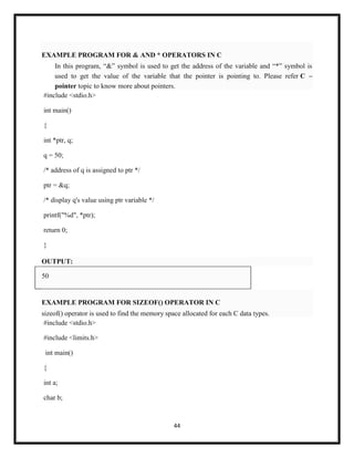 44
EXAMPLE PROGRAM FOR & AND * OPERATORS IN C
In this program, ―&‖ symbol is used to get the address of the variable and ―*‖ symbol is
used to get the value of the variable that the pointer is pointing to. Please refer C –
pointer topic to know more about pointers.
#include <stdio.h>
int main()
{
int *ptr, q;
q = 50;
/* address of q is assigned to ptr */
ptr = &q;
/* display q's value using ptr variable */
printf("%d", *ptr);
return 0;
}
OUTPUT:
50
EXAMPLE PROGRAM FOR SIZEOF() OPERATOR IN C
sizeof() operator is used to find the memory space allocated for each C data types.
#include <stdio.h>
#include <limits.h>
int main()
{
int a;
char b;
 