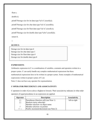 45
float c;
double d;
printf("Storage size for int data type:%d n",sizeof(a));
printf("Storage size for char data type:%d n",sizeof(b));
printf("Storage size for float data type:%d n",sizeof(c));
printf("Storage size for double data type:%dn",sizeof(d));
return 0;
}
OUTPUT:
Storage size for int data type:4
Storage size for char data type:1
Storage size for float data type:4
Storage size for double data type:8
EXPRESSIONS
Arithmetic expression in C is a combination of variables, constants and operators written in a
proper syntax. C can easily handle any complex mathematical expressions but these
mathematical expressions have to be written in a proper syntax. Some examples of mathematical
expressions written in proper syntax of C are
Note: C does not have any operator for exponentiation.
C OPERATOR PRECEDENCE AND ASSOCIATIVITY
C operators in order of precedence (highest to lowest). Their associativity indicates in what order
operators of equal precedence in an expression are applied.
Operator Description Associativity
( )
[ ]
.
->
++ --
Parentheses (function call) (see Note 1)
Brackets (array subscript)
Member selection via object name
Member selection via pointer
Postfix increment/decrement (see Note 2)
left-to-right
 