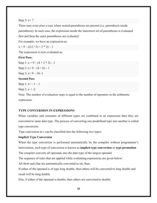 48
Step 3: x= 7
There may even arise a case where nested parentheses are present (i.e. parenthesis inside
parenthesis). In such case, the expression inside the innermost set of parentheses is evaluated
first and then the outer parentheses are evaluated.
For example, we have an expression as:
x = 9 – ((12 / 3) + 3 * 2) – 1
The expression is now evaluated as:
First Pass:
Step 1: x = 9 – (4 + 3 * 2) – 1
Step 2: x= 9 – (4 + 6) – 1
Step 3: x= 9 – 10 -1
Second Pass
Step 1: x= - 1 – 1
Step 2: x = -2
Note: The number of evaluation steps is equal to the number of operators in the arithmetic
expression.
TYPE CONVERSION IN EXPRESSIONS
When variables and constants of different types are combined in an expression then they are
converted to same data type. The process of converting one predefined type into another is called
type conversion.
Type conversion in c can be classified into the following two types:
Implicit Type Conversion
When the type conversion is performed automatically by the compiler without programmer‘s
intervention, such type of conversion is known as implicit type conversion or type promotion.
The compiler converts all operands into the data type of the largest operand.
The sequence of rules that are applied while evaluating expressions are given below:
All short and char are automatically converted to int, then,
If either of the operand is of type long double, then others will be converted to long double and
result will be long double.
Else, if either of the operand is double, then others are converted to double.
 